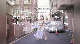 【利仔探花】探花界打桩机，高端外围场，极品小少妇，肤白貌美，近距离口交舔穴，高潮迭起干爽真刺激