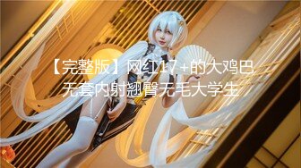 【完整版】网红17+的大鸡巴无套内射翘臀无毛大学生