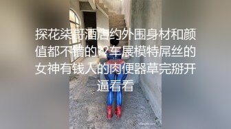 探花柒哥酒店约外围身材和颜值都不错的??车展模特屌丝的女神有钱人的肉便器草完掰开逼看看