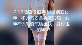 7-22酒店偷拍 明星级别的女神，和帅气多金男友啪啪！女神不仅颜值气质出众，身材也超棒