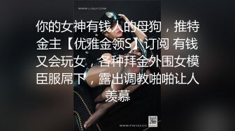 你的女神有钱人的母狗，推特金主【优雅金领S】订阅 有钱又会玩女，各种拜金外围女模臣服屌下，露出调教啪啪让人羡慕