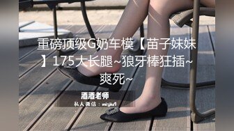 重磅顶级G奶车模【苗子妹妹】175大长腿~狼牙棒狂插~爽死~