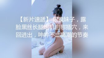 【新片速遞】 眼镜妹子，露脸黑丝长腿炮机自慰插穴，来回进出，呻吟不止高潮的节奏