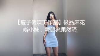 【瘦子传媒工作室】极品麻花辫小妹，戴眼镜果然骚