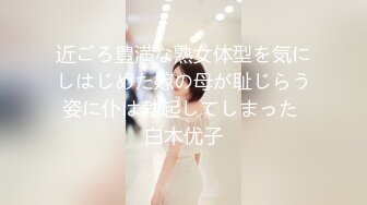 近ごろ豊満な熟女体型を気にしはじめた嫁の母が耻じらう姿に仆は勃起してしまった 白木优子