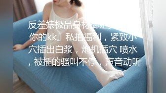 反差婊极品身材御姐女神 『你的kk』私拍福利，紧致小穴插出白浆，炮机插穴 喷水，被插的骚叫不停，声音动听