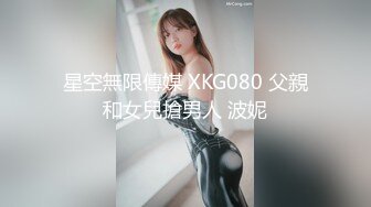 星空無限傳媒 XKG080 父親和女兒搶男人 波妮