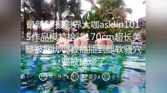 最新SP摄影界大咖asklin1015作品模特拾柒170cm超长美腿被捆绑调教抽插到腿软骚穴要被捅烂了