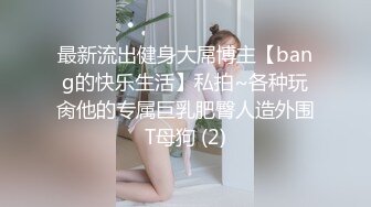 最新流出健身大屌博主【bang的快乐生活】私拍~各种玩肏他的专属巨乳肥臀人造外围T母狗 (2)