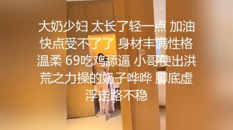 大奶少妇 太长了轻一点 加油快点受不了了 身材丰满性格温柔 69吃鸡舔逼 小哥使出洪荒之力操的奶子哗哗 脚底虚浮走路不稳