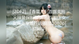 [2DF2] 『香菜儿』首露美鲍 火辣警探制服 太激烈 护士女友床上专属疗法 高清1080p[BT种子]