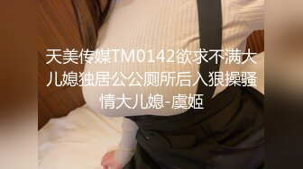 天美传媒TM0142欲求不满大儿媳独居公公厕所后入狠操骚情大儿媳-虞姬