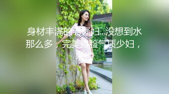 身材丰满的老骚妇...没想到水那么多，完美露脸气质少妇，啪啪