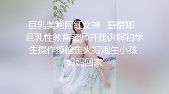 巨乳美鲍网红女神✨费爵娜✨巨乳性教育老师开腿讲解和学生操作擦枪走火打炮生小孩 妈妈回家