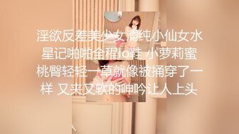 淫欲反差美少女清纯小仙女水星记啪啪全程lo鞋 小萝莉蜜桃臀轻轻一草就像被捅穿了一样 又夹又软的呻吟让人上头