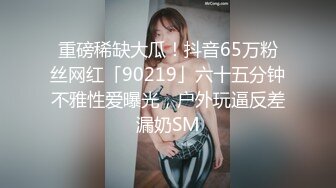 重磅稀缺大瓜！抖音65万粉丝网红「90219」六十五分钟不雅性爱曝光，户外玩逼反差漏奶SM