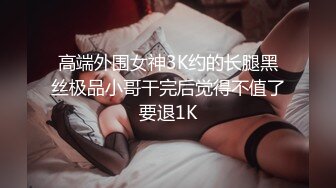 高端外围女神3K约的长腿黑丝极品小哥干完后觉得不值了要退1K