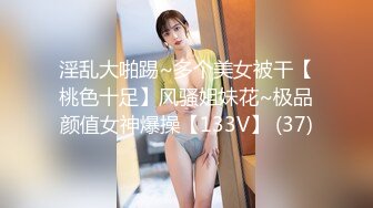 淫乱大啪踢~多个美女被干【桃色十足】风骚姐妹花~极品颜值女神爆操【133V】 (37)