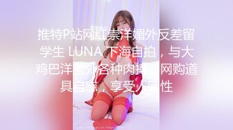 推特P站网红崇洋媚外反差留学生 LUNA 下海自拍，与大鸡巴洋老外各种肉搏，网购道具自慰，享受人间性