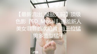 【最新流出_极品无码】顶级色影『ED_Mosai』害羞新人美女菲菲首次拍片_与三位猛男多造型猛干