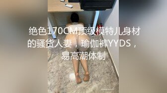  绝色170CM顶级模特儿身材的骚货人妻，瑜伽裤YYDS，易高潮体制