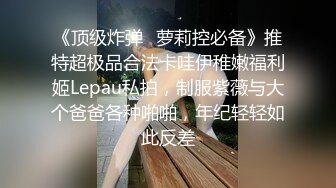 《顶级炸弹✿萝莉控必备》推特超极品合法卡哇伊稚嫩福利姬Lepau私拍，制服紫薇与大个爸爸各种啪啪，年纪轻轻如此反差