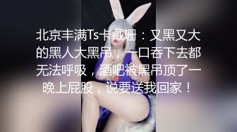 北京丰满Ts卡戴珊：又黑又大的黑人大黑吊，一口吞下去都无法呼吸，酒吧被黑吊顶了一晚上屁股，说要送我回家！