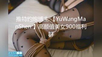 推特约炮博主 【YuWangManShen 】高颜值美女900福利群