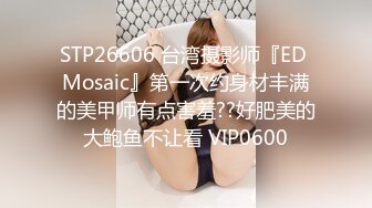 STP26606 台湾摄影师『ED Mosaic』第一次约身材丰满的美甲师有点害羞??好肥美的大鲍鱼不让看 VIP0600