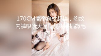 170CM高个身材超棒，豹纹内裤吸吮大屌，骑乘爆插微毛骚逼