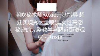 潮吹秘术师Roxie开腿指导 超狂实境秀大量喷出 女性高潮秘密的完整教学与超近距离观察 - Roxie