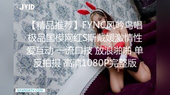 【精品推荐】FYNC风吟鸟唱极品国模网红S斯戴媛激情性爱互动 一流口技 放浪啪啪 单反拍摄 高清1080P完整版