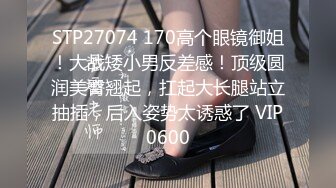 STP27074 170高个眼镜御姐！大战矮小男反差感！顶级圆润美臀翘起，扛起大长腿站立抽插，后入姿势太诱惑了 VIP0600