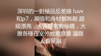 深圳的一對極品反差婊 luvv和p7，顔值和身材都無敵 超級漂亮，大長腿蜜臀絲襪，大膽各種在室外故意暴露 讓路人看呆眼