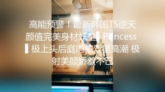 高能预警！最新韩国TS逆天颜值完美身材妖皇▌Princess ▌极上头后庭肉棒双重高潮 极射美颜娇羞不已