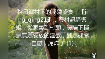 秋日鄉村下的淫蕩盛宴，【jing_qing21】，農村超騷禦姐，從家裏到村頭，暖陽下揮灑無處安放的淫欲，到處裸露自慰，屌炸了 (1)