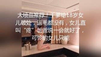 大喷血推荐！干爹给18岁女儿破处，逼毛都没有，女儿直叫“疼”爸爸说一会就好了，可怜的女儿只能