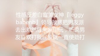 性感反差白富美女神『leggybabenb』领导故意把男友派去出差然后来家里玩，听说男友喜欢打我屁股就一直使劲打