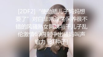 [2DF2]“使劲插儿子妈妈想要了”对白非常淫荡保养很不错的风骚熟女阿姨与干儿子乱伦激情69内射中出骚妈叫声给力 [BT种子]