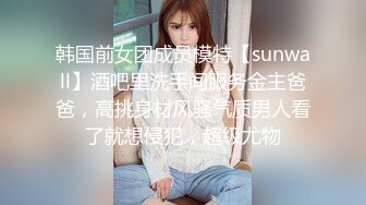 韩国前女团成员模特【sunwall】酒吧里洗手间服务金主爸爸，高挑身材风骚气质男人看了就想侵犯，超级尤物