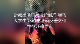 新流出酒店高清台偷拍 淫荡大学生 JK短裙眼镜反差女和性欲旺盛男友