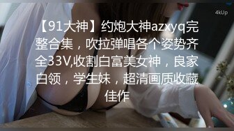 【91大神】约炮大神azxyq完整合集，吹拉弹唱各个姿势齐全33V,收割白富美女神，良家白领，学生妹，超清画质收藏佳作