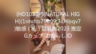 (HD1080P)(NATURAL HIGH)(1nhdtb79009.7i04bqv7)敏感（恥）巨乳痴2023 推定Gカップ-お漏らしJD