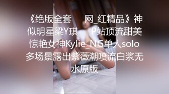 《绝版全套☀️网_红精品》神似明星梁Y琪☀️P站顶流甜美惊艳女神Kylie_NG单人solo多场景露出紫薇潮喷流白浆无水原版